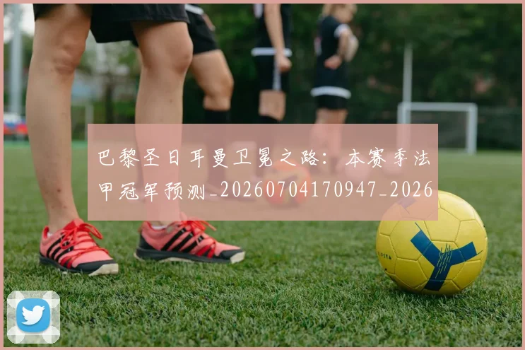 巴黎圣日耳曼卫冕之路:本赛季法甲冠军预测_20260704170947_20260722154031