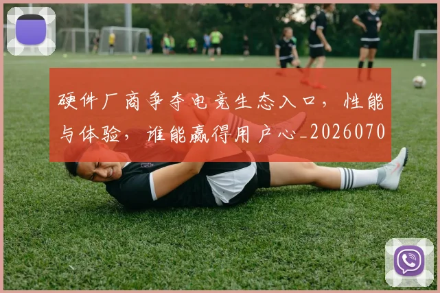 硬件厂商争夺电竞生态入口，性能与体验，谁能赢得用户心_20260708194751