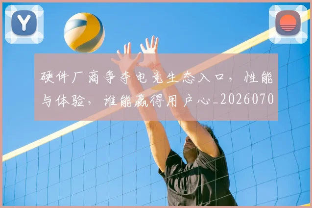 硬件厂商争夺电竞生态入口，性能与体验，谁能赢得用户心_20260708194751