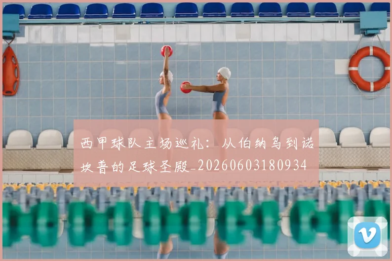 西甲球队主场巡礼：从伯纳乌到诺坎普的足球圣殿_20260603180934