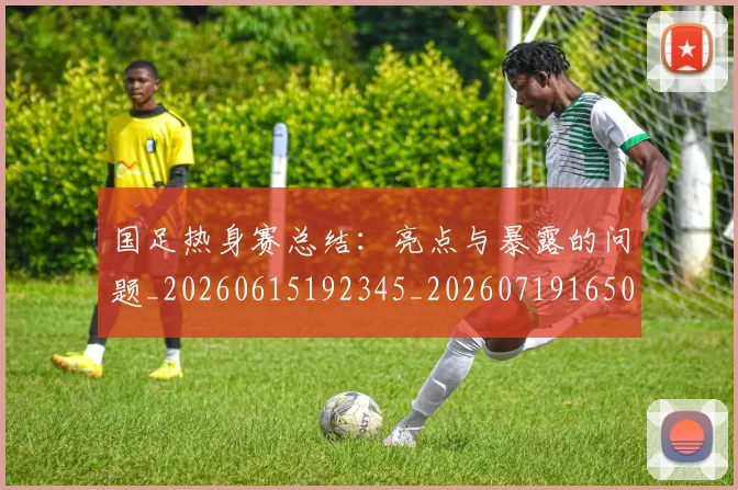 国足热身赛总结：亮点与暴露的问题_20260615192345_20260719165002