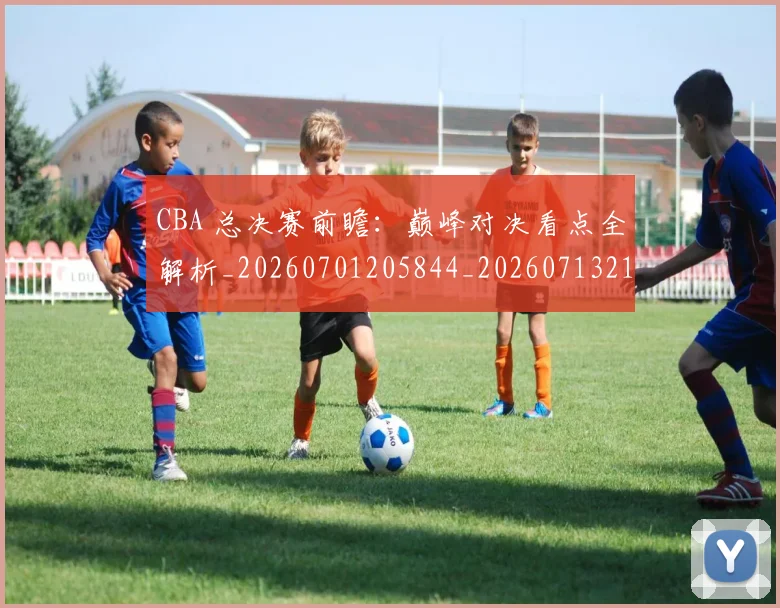 CBA 总决赛前瞻:巅峰对决看点全解析_20260701205844_20260713214138