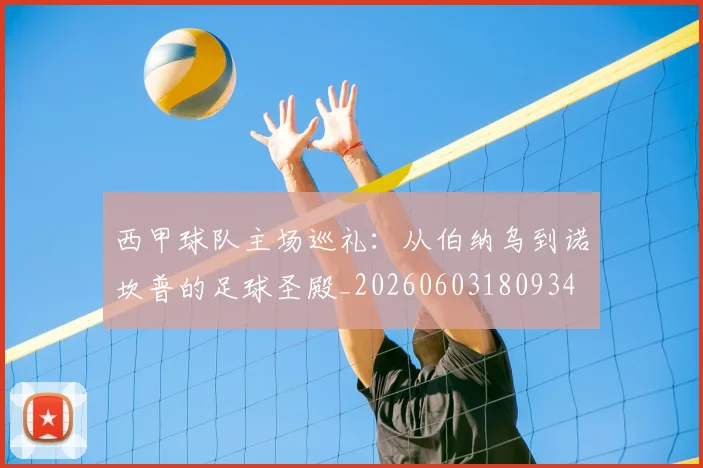 西甲球队主场巡礼:从伯纳乌到诺坎普的足球圣殿_20260603180934