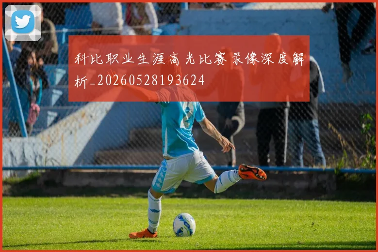 科比职业生涯高光比赛录像深度解析_20260528193624