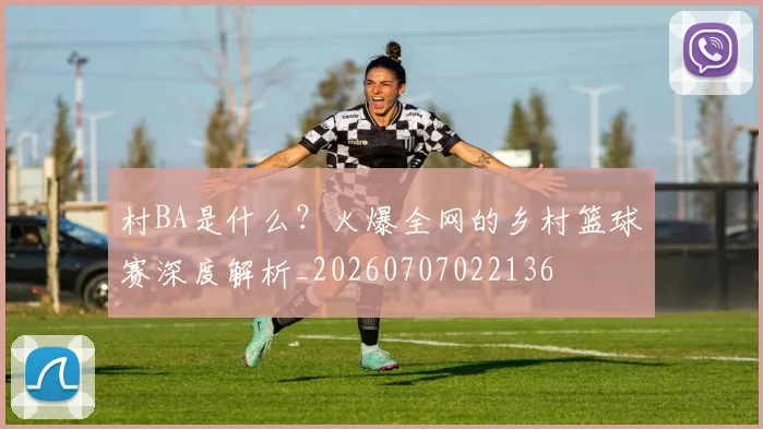 村BA是什么？火爆全网的乡村篮球赛深度解析_20260707022136