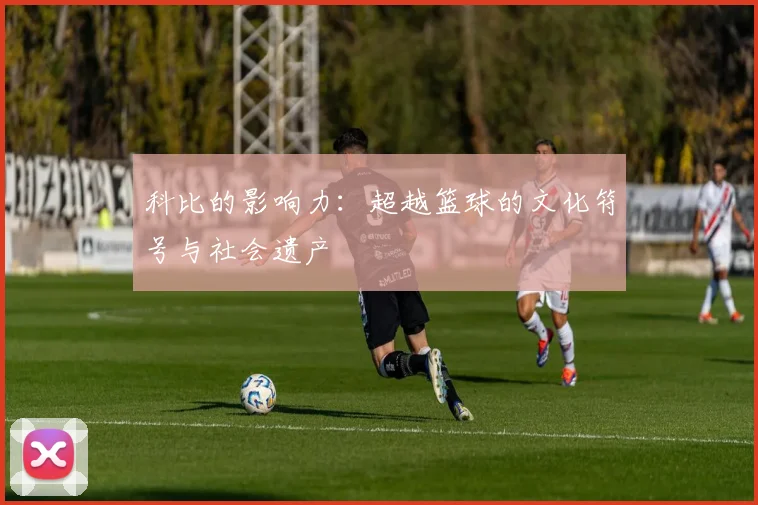 科比的影响力:超越篮球的文化符号与社会遗产