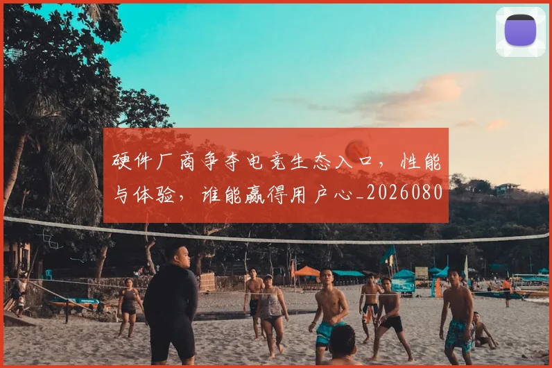硬件厂商争夺电竞生态入口，性能与体验，谁能赢得用户心_20260802164335