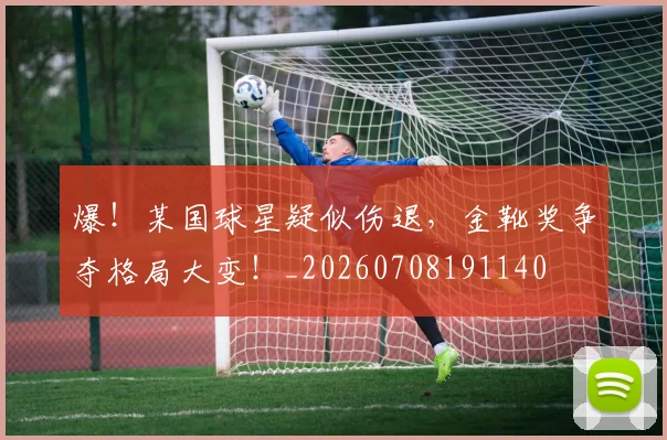 爆！某国球星疑似伤退，金靴奖争夺格局大变！_20260708191140
