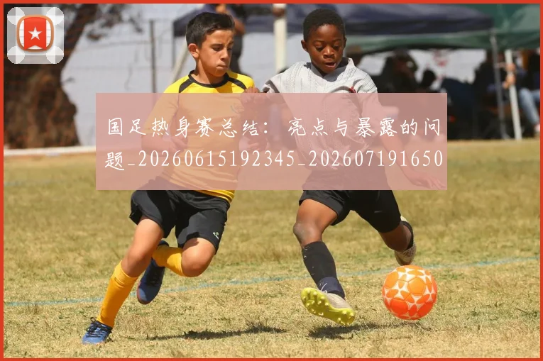 国足热身赛总结：亮点与暴露的问题_20260615192345_20260719165002