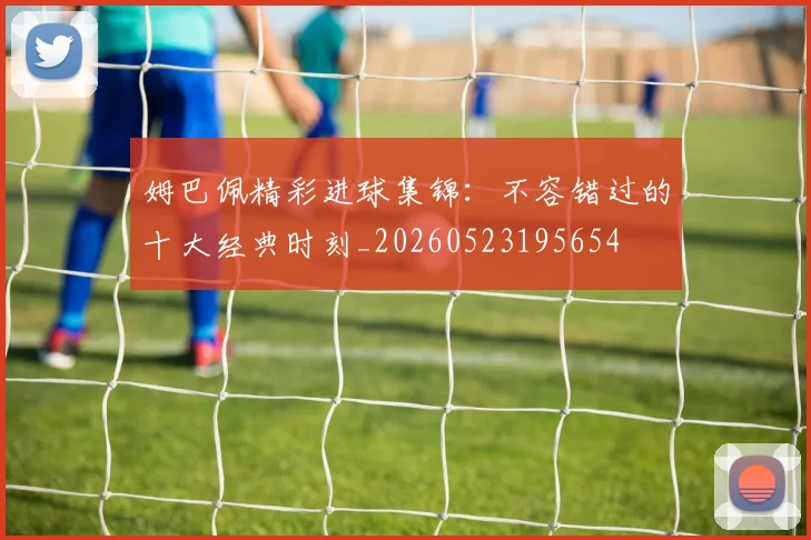 姆巴佩精彩进球集锦:不容错过的十大经典时刻_20260523195654