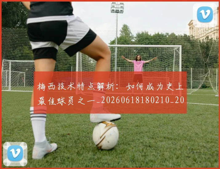 梅西技术特点解析：如何成为史上最佳球员之一_20260618180210_20260708185930