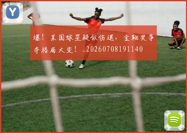 爆！某国球星疑似伤退，金靴奖争夺格局大变！_20260708191140