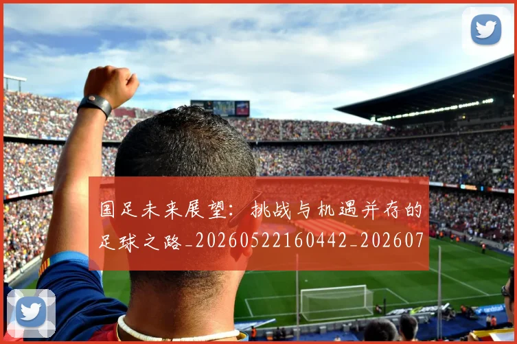 国足未来展望：挑战与机遇并存的足球之路_20260522160442_20260703224131