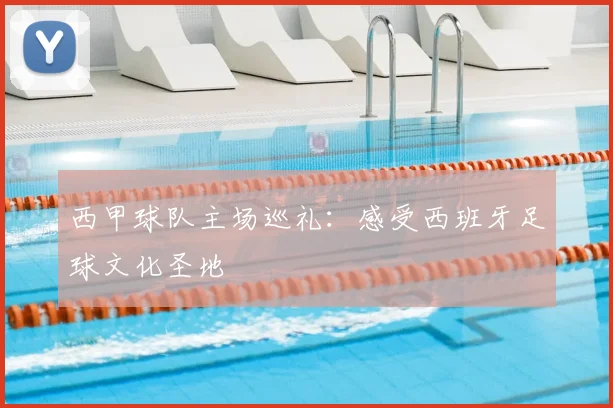 西甲球队主场巡礼：感受西班牙足球文化圣地