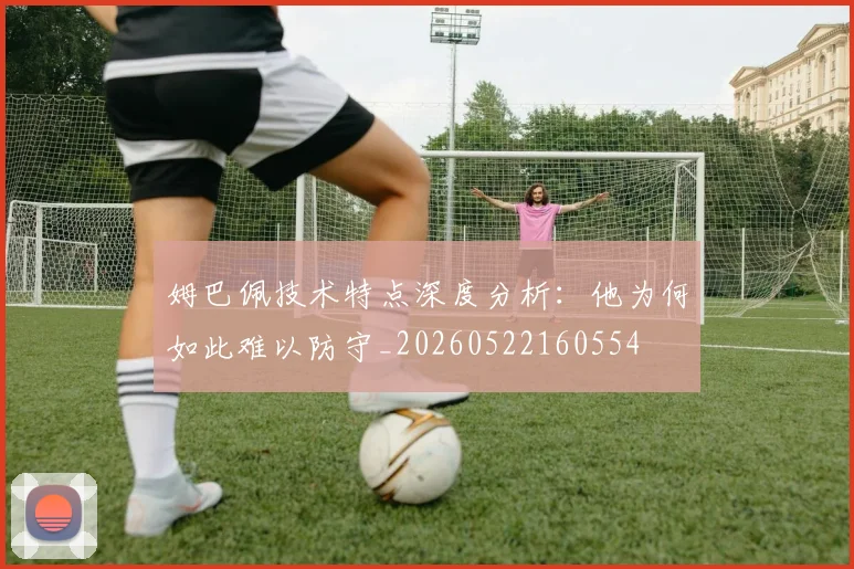 姆巴佩技术特点深度分析：他为何如此难以防守_20260522160554