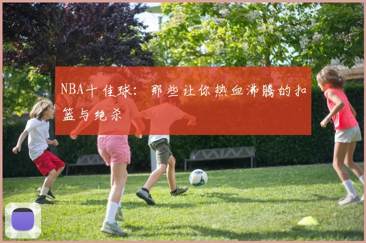 NBA十佳球：那些让你热血沸腾的扣篮与绝杀