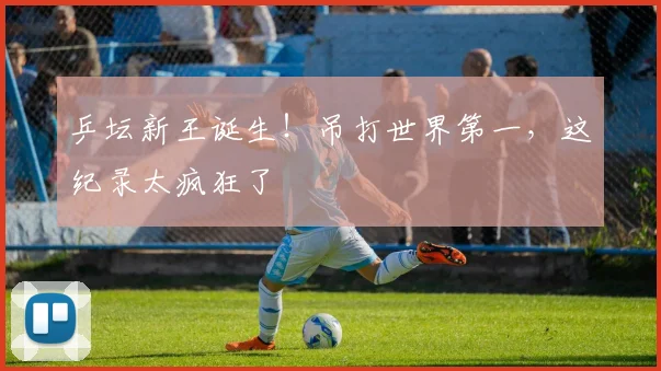 乒坛新王诞生！吊打世界第一，这纪录太疯狂了