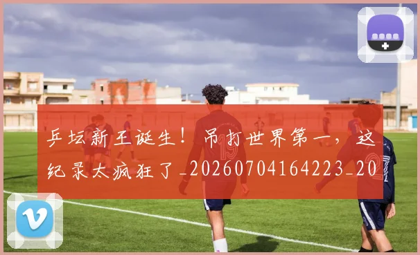 乒坛新王诞生！吊打世界第一，这纪录太疯狂了_20260704164223_20260716191757