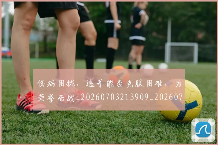 伤病困扰，选手能否克服困难，为荣誉而战_20260703213909_20260718003301