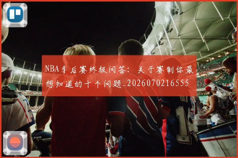 NBA季后赛终极问答：关于赛制你最想知道的十个问题_20260702165559