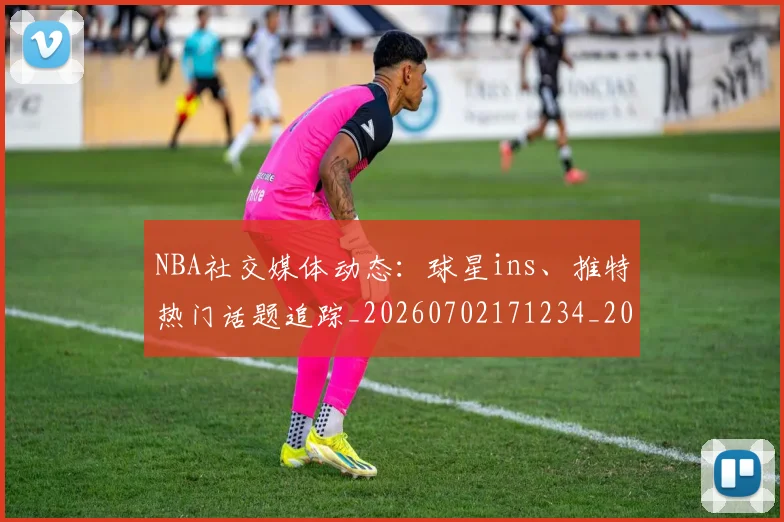 NBA社交媒体动态：球星ins、推特热门话题追踪_20260702171234_20260714214318