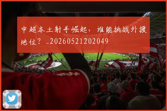 中超本土射手崛起，谁能挑战外援地位？_20260521202049