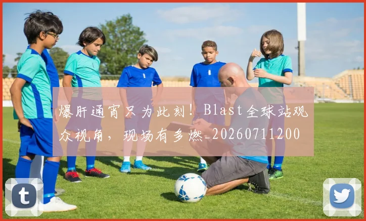 爆肝通宵只为此刻！Blast全球站观众视角，现场有多燃_20260711200600_20260802155702