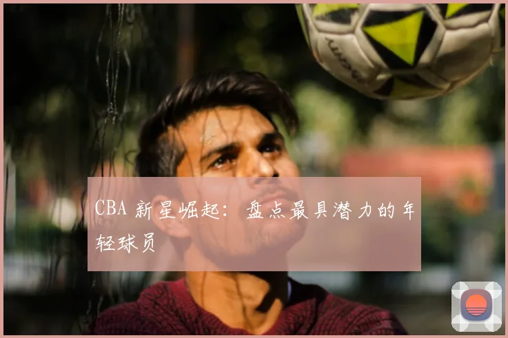 CBA 新星崛起：盘点最具潜力的年轻球员
