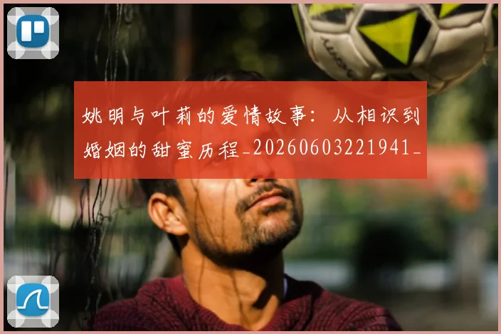 姚明与叶莉的爱情故事：从相识到婚姻的甜蜜历程_20260603221941_20260703232504_20260720191300
