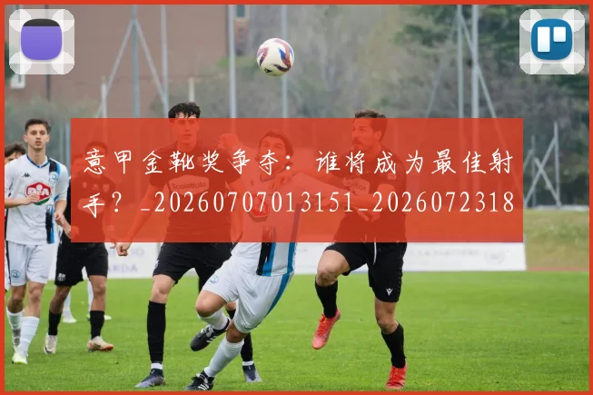 意甲金靴奖争夺：谁将成为最佳射手？_20260707013151_20260723181144