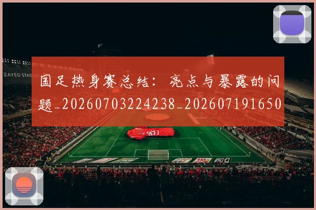 国足热身赛总结：亮点与暴露的问题_20260703224238_20260719165004