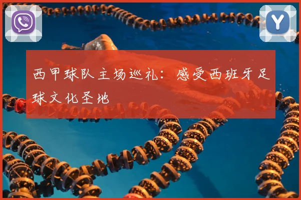 西甲球队主场巡礼:感受西班牙足球文化圣地