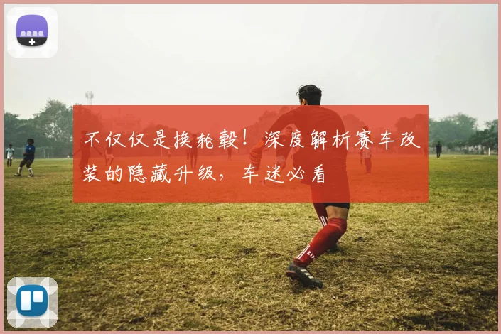 不仅仅是换轮毂！深度解析赛车改装的隐藏升级，车迷必看